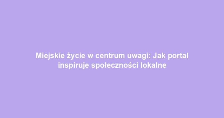 Miejskie życie w centrum uwagi: Jak portal inspiruje społeczności lokalne