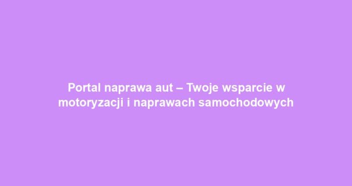 Portal naprawa aut – Twoje wsparcie w motoryzacji i naprawach samochodowych