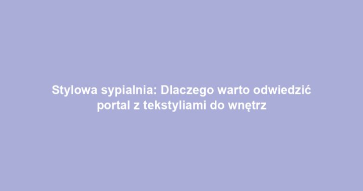 Stylowa sypialnia: Dlaczego warto odwiedzić portal z tekstyliami do wnętrz