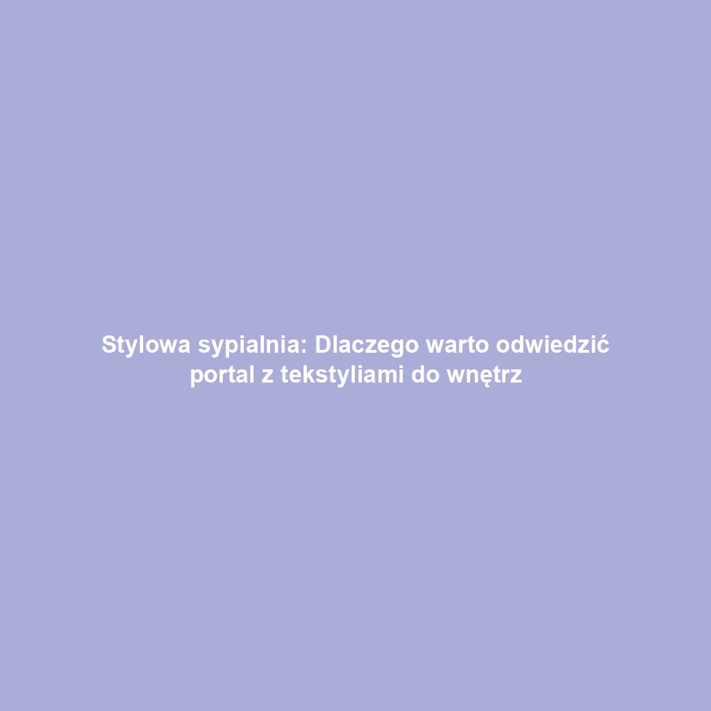 Stylowa sypialnia: Dlaczego warto odwiedzić portal z tekstyliami do wnętrz