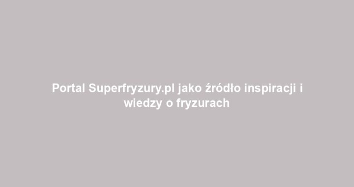 Portal Superfryzury.pl jako źródło inspiracji i wiedzy o fryzurach