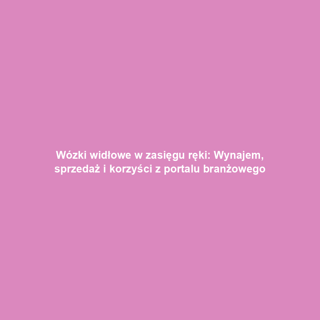 Wózki widłowe w zasięgu ręki: Wynajem, sprzedaż i korzyści z portalu branżowego