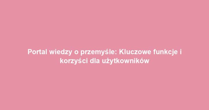 Portal wiedzy o przemyśle: Kluczowe funkcje i korzyści dla użytkowników