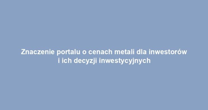Znaczenie portalu o cenach metali dla inwestorów i ich decyzji inwestycyjnych