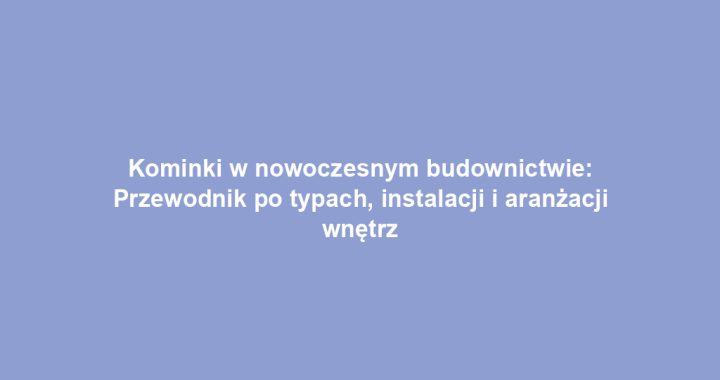 Kominki w nowoczesnym budownictwie: Przewodnik po typach, instalacji i aranżacji wnętrz