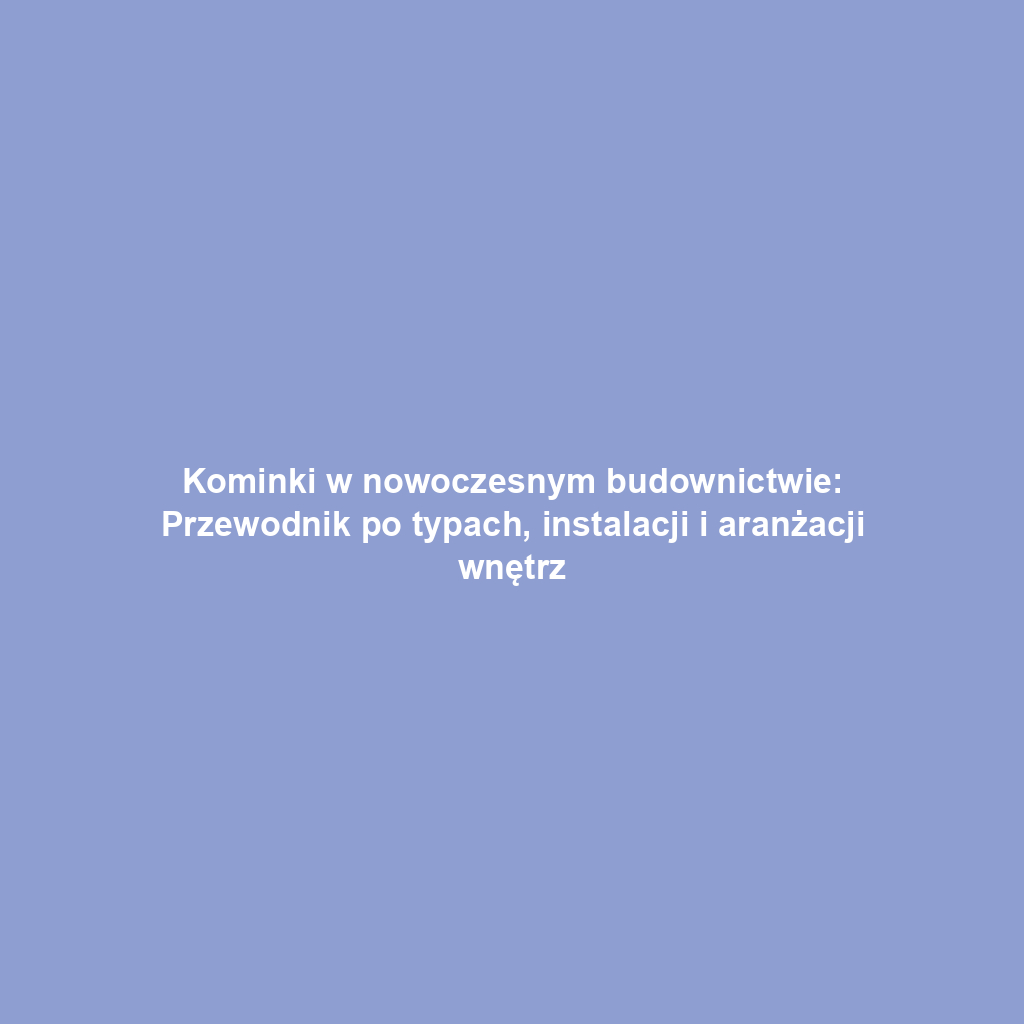 Kominki w nowoczesnym budownictwie: Przewodnik po typach, instalacji i aranżacji wnętrz