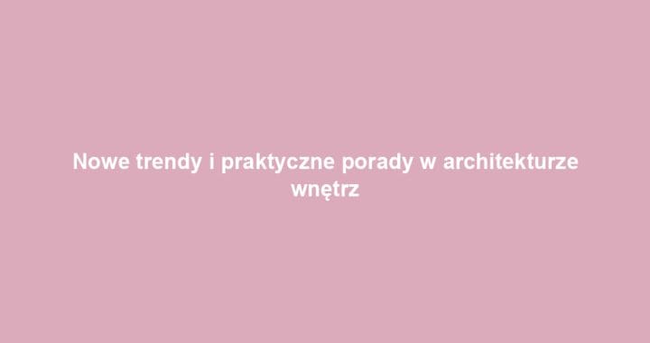Nowe trendy i praktyczne porady w architekturze wnętrz