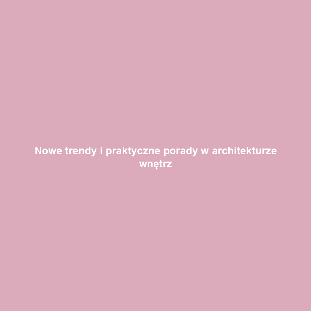 Nowe trendy i praktyczne porady w architekturze wnętrz