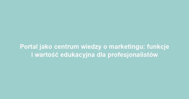 Portal jako centrum wiedzy o marketingu: funkcje i wartość edukacyjna dla profesjonalistów