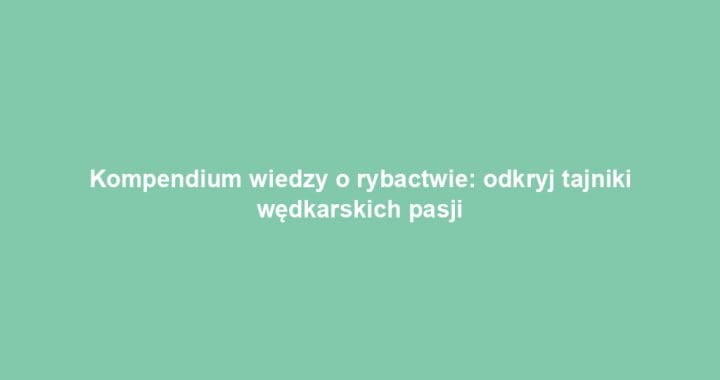 Kompendium wiedzy o rybactwie: odkryj tajniki wędkarskich pasji