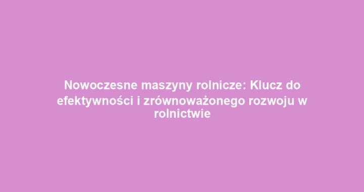 Nowoczesne maszyny rolnicze: Klucz do efektywności i zrównoważonego rozwoju w rolnictwie