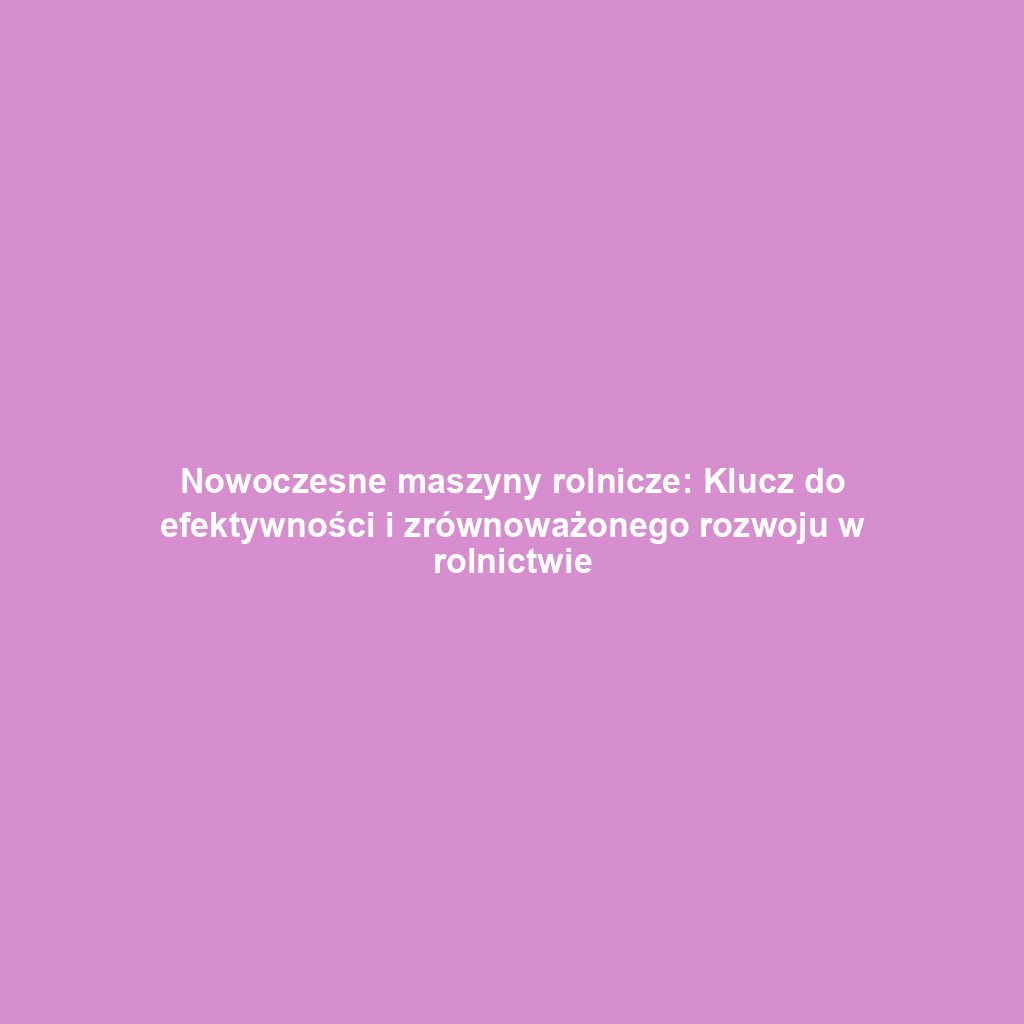 Nowoczesne maszyny rolnicze: Klucz do efektywności i zrównoważonego rozwoju w rolnictwie