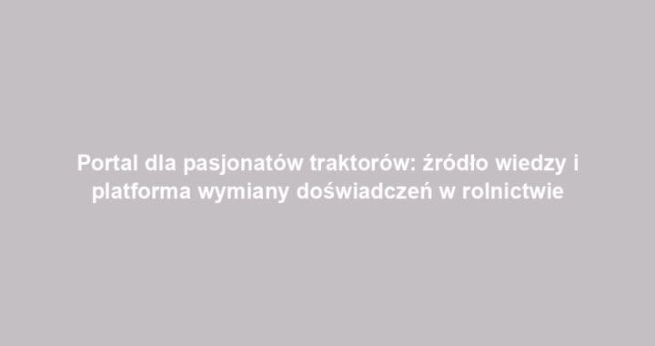 Portal dla pasjonatów traktorów: źródło wiedzy i platforma wymiany doświadczeń w rolnictwie