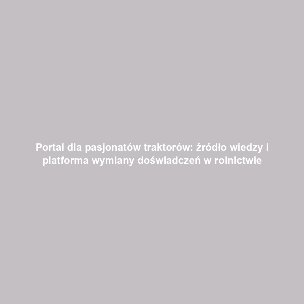 Portal dla pasjonatów traktorów: źródło wiedzy i platforma wymiany doświadczeń w rolnictwie
