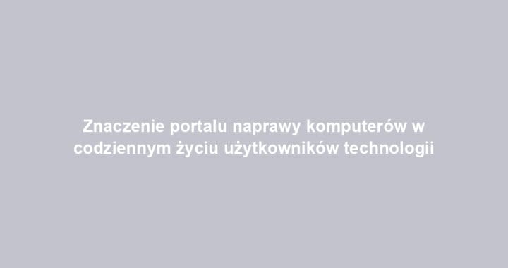 Znaczenie portalu naprawy komputerów w codziennym życiu użytkowników technologii