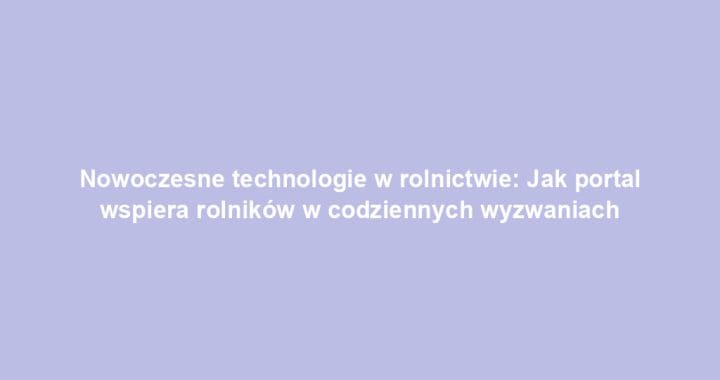 Nowoczesne technologie w rolnictwie: Jak portal wspiera rolników w codziennych wyzwaniach