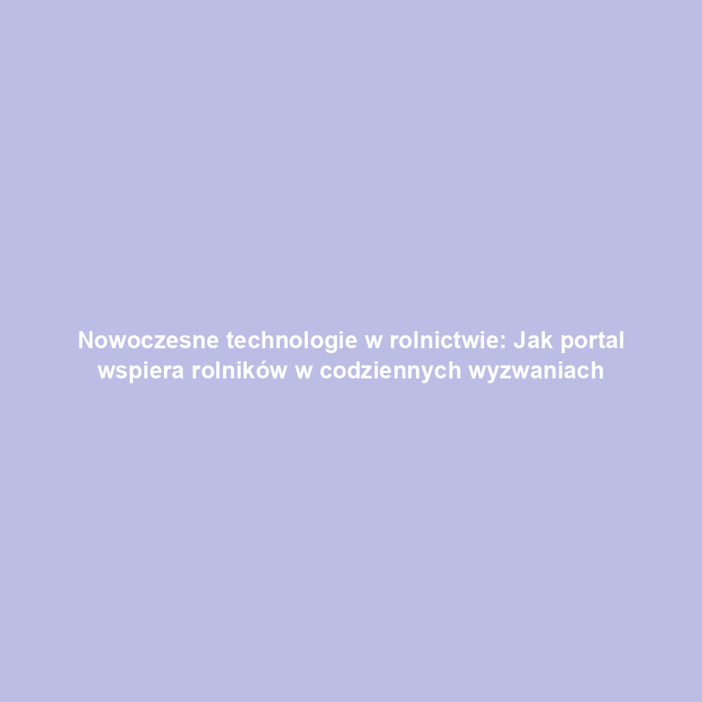 Nowoczesne technologie w rolnictwie: Jak portal wspiera rolników w codziennych wyzwaniach