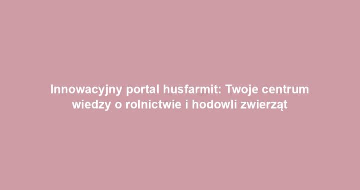 Innowacyjny portal husfarmit: Twoje centrum wiedzy o rolnictwie i hodowli zwierząt