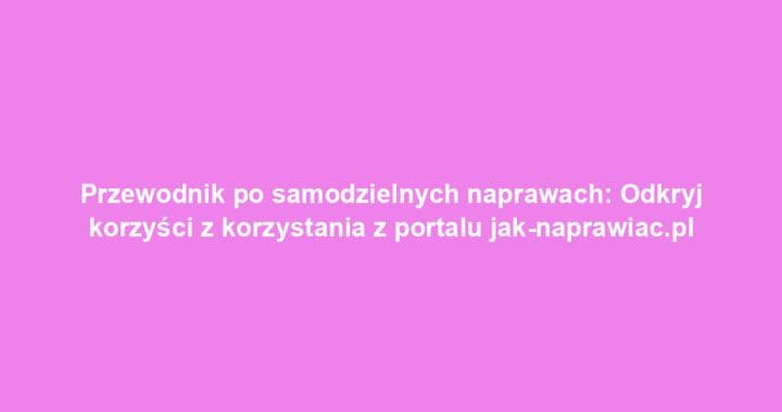 Przewodnik po samodzielnych naprawach: Odkryj korzyści z korzystania z portalu jak-naprawiac.pl