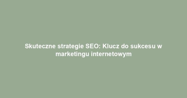 Skuteczne strategie SEO: Klucz do sukcesu w marketingu internetowym