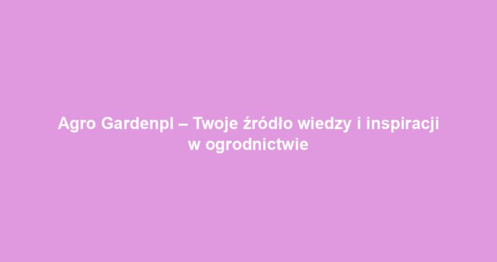 Agro Gardenpl – Twoje źródło wiedzy i inspiracji w ogrodnictwie