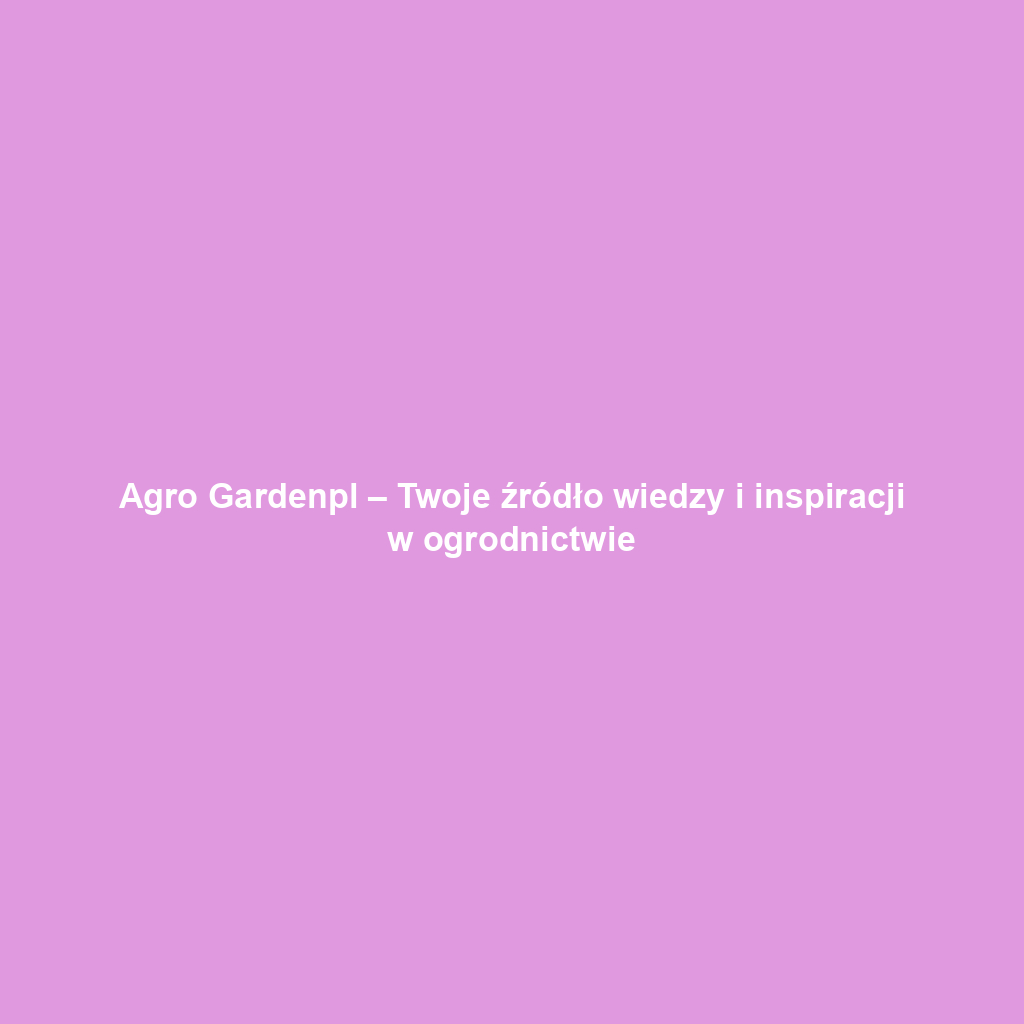 Agro Gardenpl – Twoje źródło wiedzy i inspiracji w ogrodnictwie