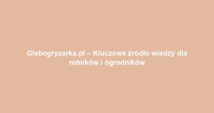 Glebogryzarka.pl – Kluczowe źródło wiedzy dla rolników i ogrodników