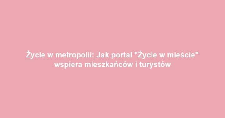 Życie w metropolii: Jak portal „Życie w mieście” wspiera mieszkańców i turystów