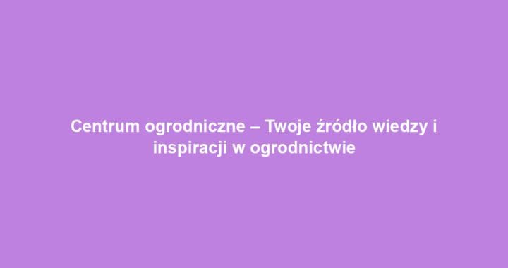 Centrum ogrodniczne – Twoje źródło wiedzy i inspiracji w ogrodnictwie