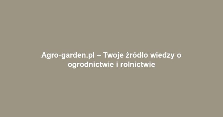 Agro-garden.pl – Twoje źródło wiedzy o ogrodnictwie i rolnictwie