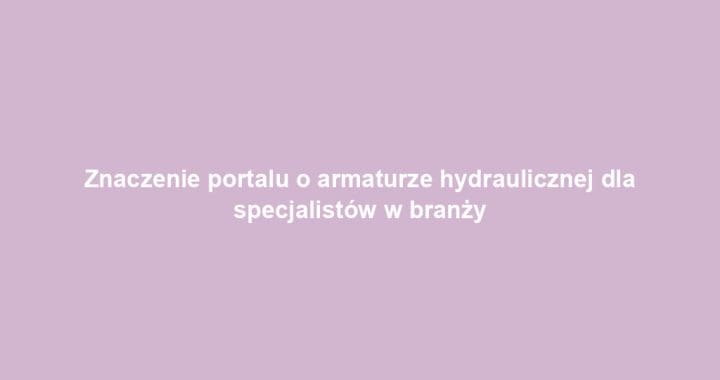 Znaczenie portalu o armaturze hydraulicznej dla specjalistów w branży
