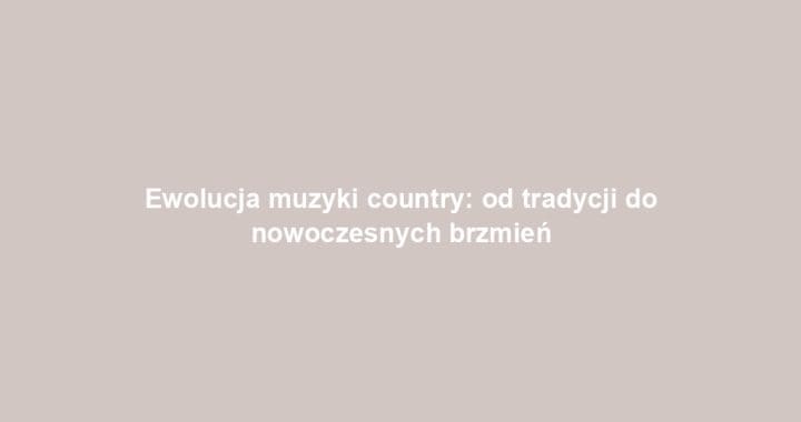 Ewolucja muzyki country: od tradycji do nowoczesnych brzmień