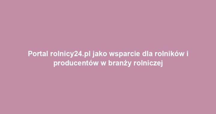 Portal rolnicy24.pl jako wsparcie dla rolników i producentów w branży rolniczej