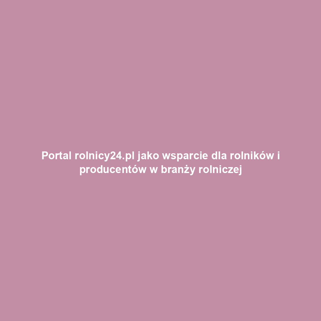 Portal rolnicy24.pl jako wsparcie dla rolników i producentów w branży rolniczej