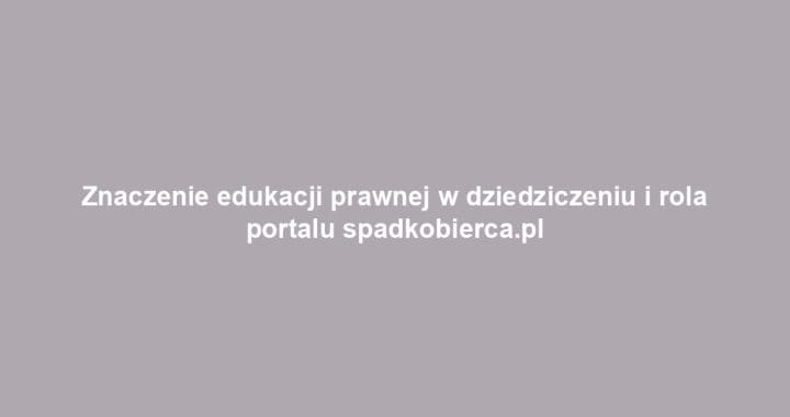 Znaczenie edukacji prawnej w dziedziczeniu i rola portalu spadkobierca.pl