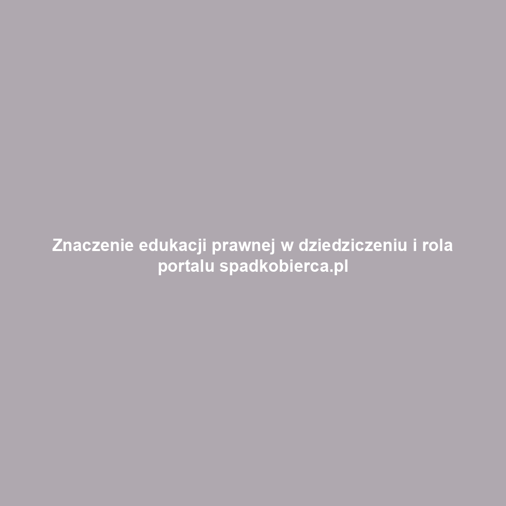 Znaczenie edukacji prawnej w dziedziczeniu i rola portalu spadkobierca.pl