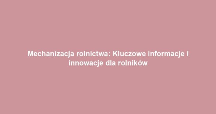 Mechanizacja rolnictwa: Kluczowe informacje i innowacje dla rolników