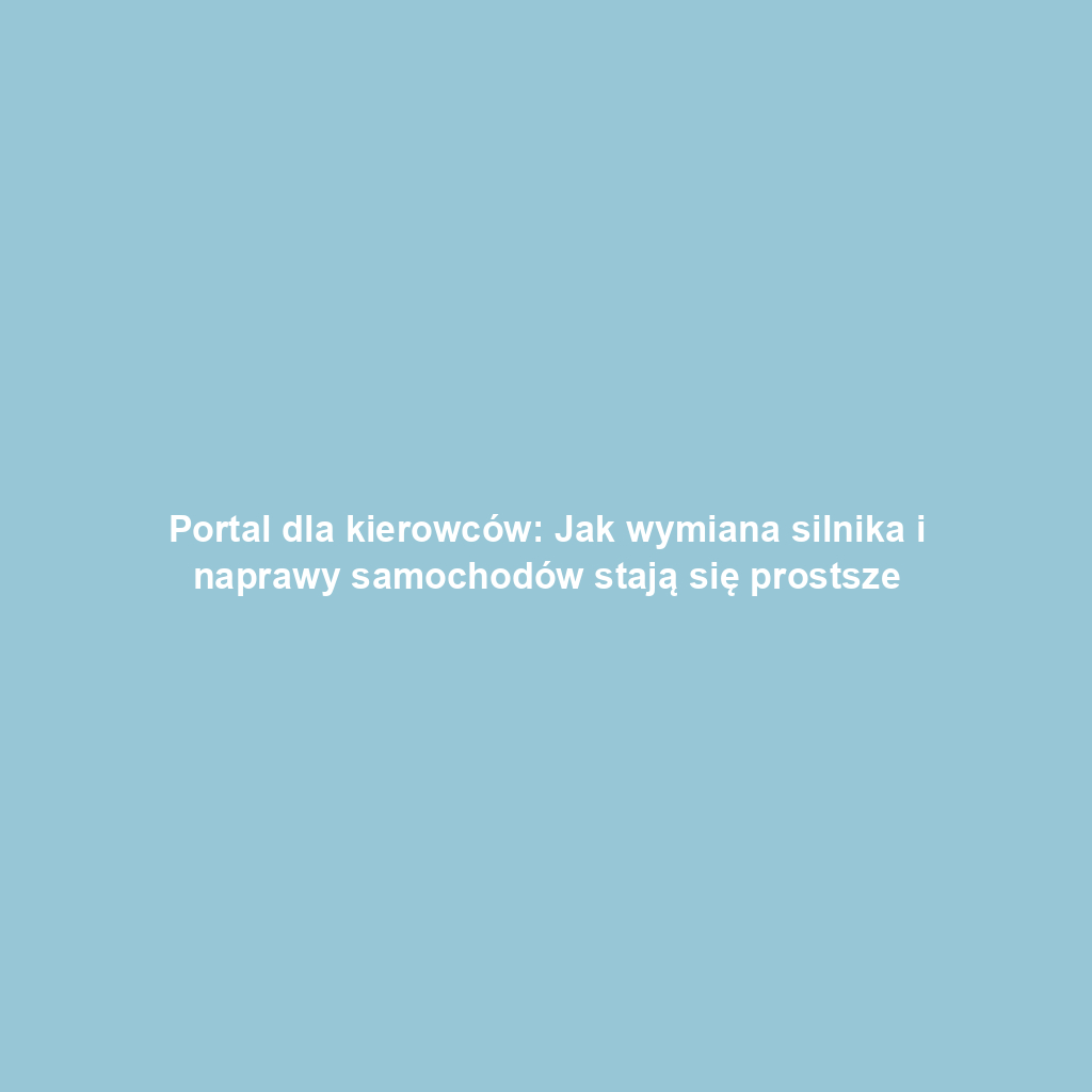 Portal dla kierowców: Jak wymiana silnika i naprawy samochodów stają się prostsze