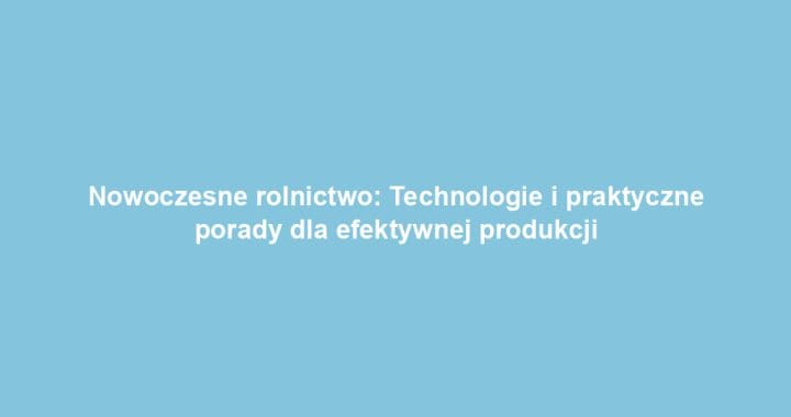 Nowoczesne rolnictwo: Technologie i praktyczne porady dla efektywnej produkcji