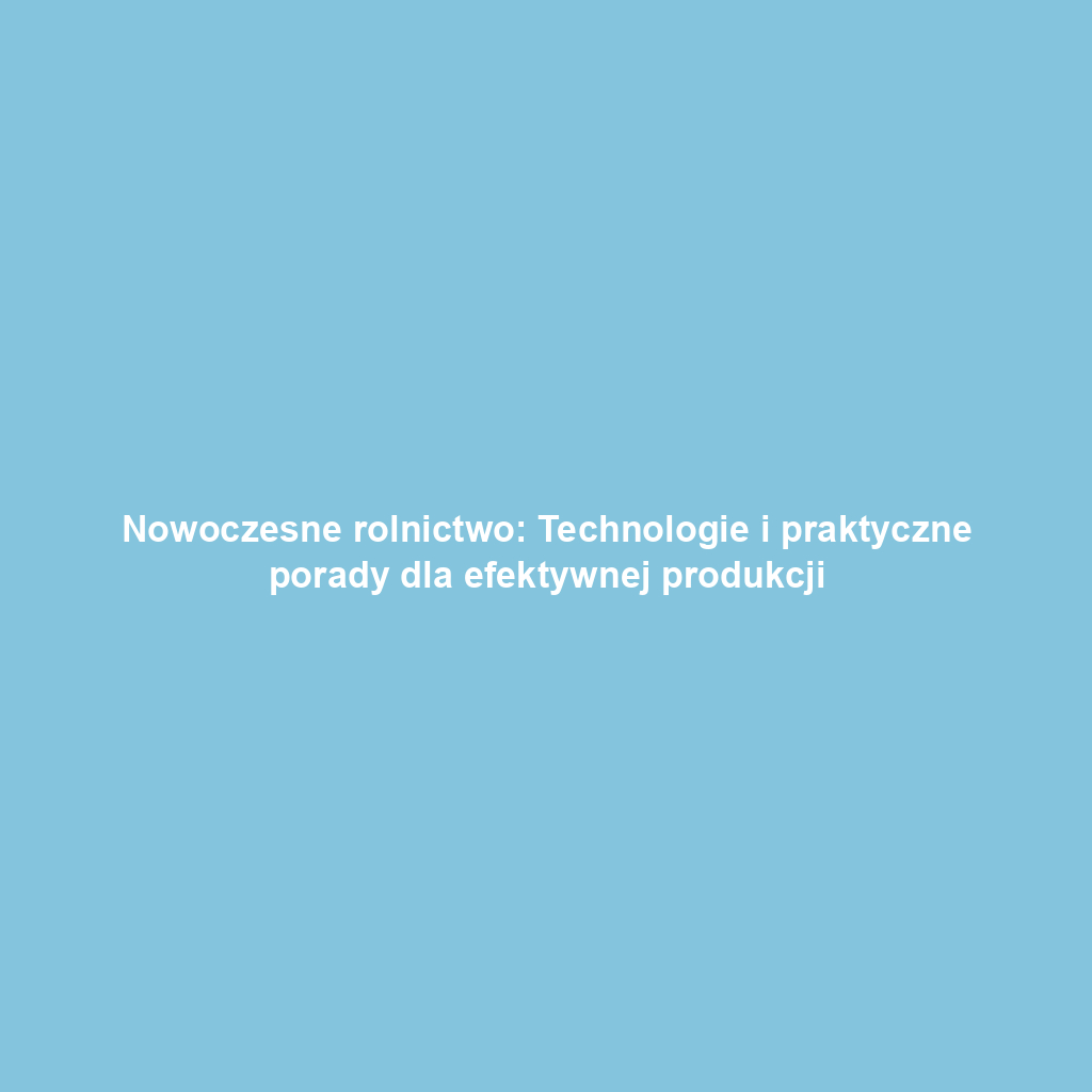 Nowoczesne rolnictwo: Technologie i praktyczne porady dla efektywnej produkcji