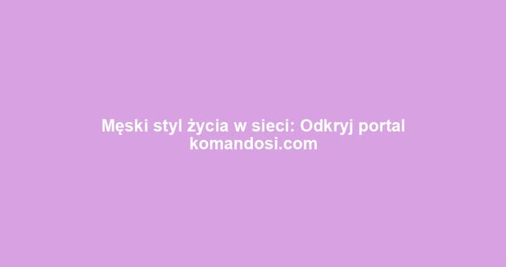 Męski styl życia w sieci: Odkryj portal komandosi.com