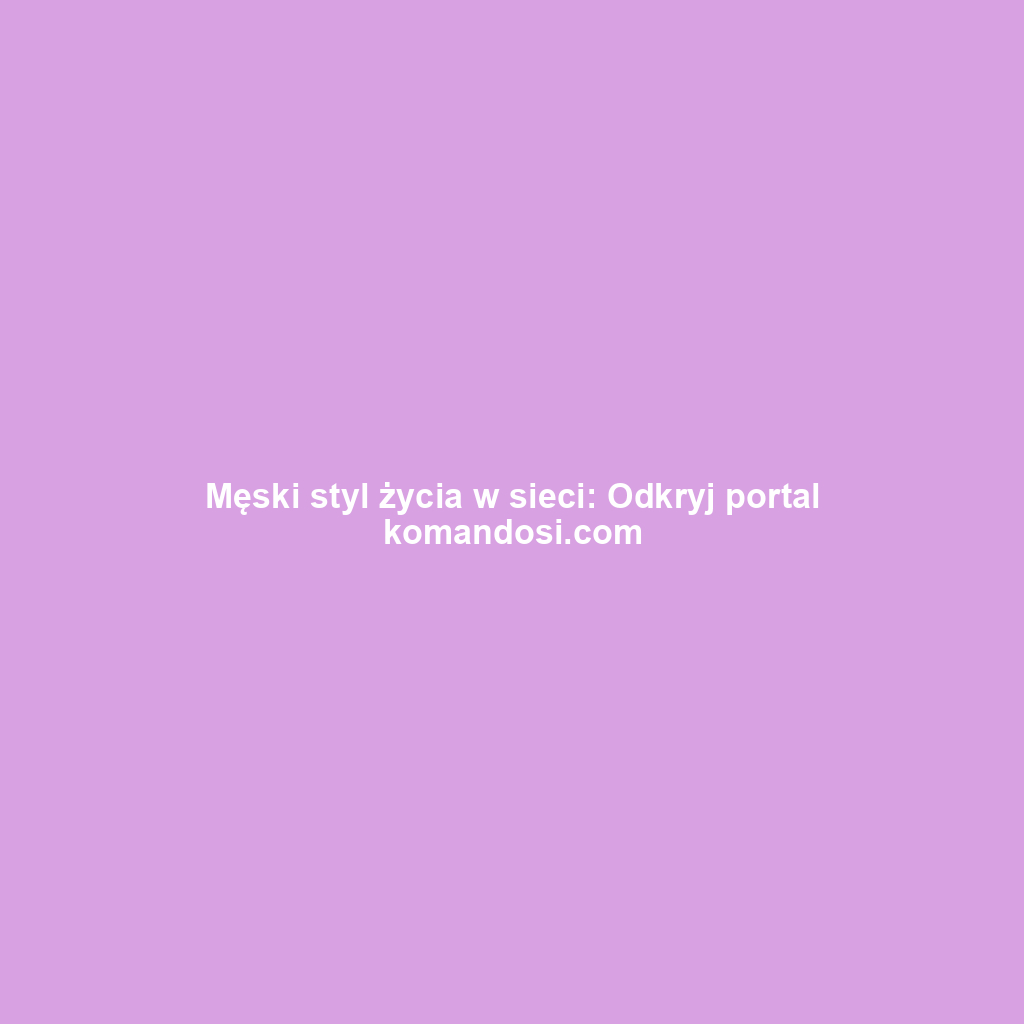 Męski styl życia w sieci: Odkryj portal komandosi.com