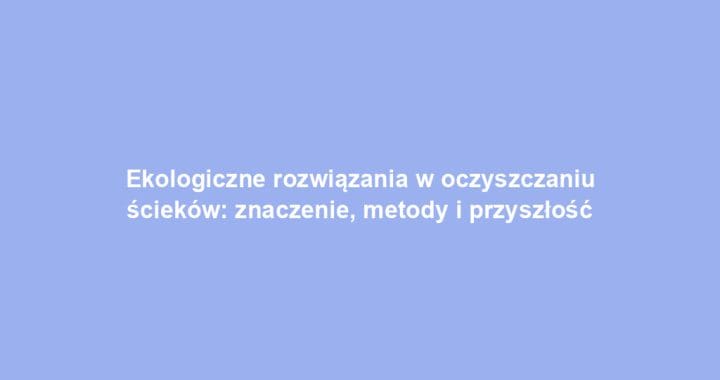 Ekologiczne rozwiązania w oczyszczaniu ścieków: znaczenie, metody i przyszłość