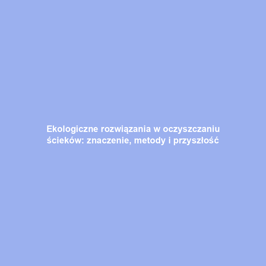 Ekologiczne rozwiązania w oczyszczaniu ścieków: znaczenie, metody i przyszłość