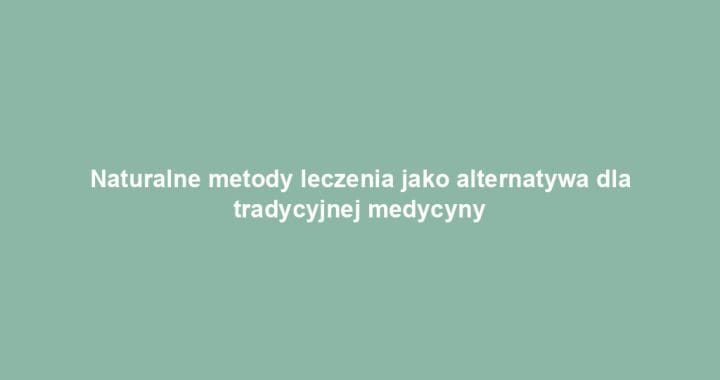 Naturalne metody leczenia jako alternatywa dla tradycyjnej medycyny