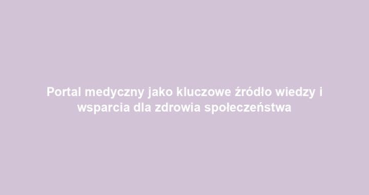 Portal medyczny jako kluczowe źródło wiedzy i wsparcia dla zdrowia społeczeństwa