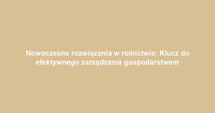 Nowoczesne rozwiązania w rolnictwie: Klucz do efektywnego zarządzania gospodarstwem