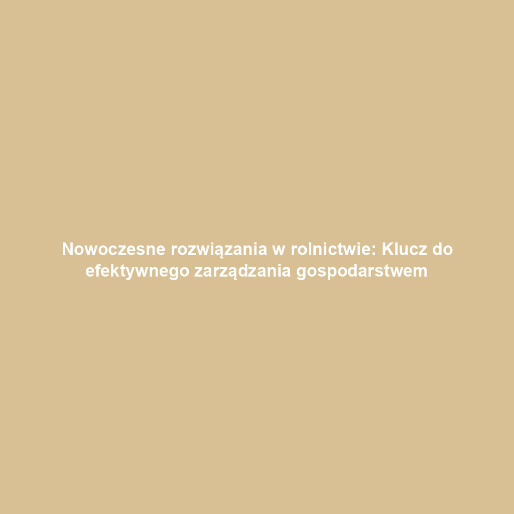 Nowoczesne rozwiązania w rolnictwie: Klucz do efektywnego zarządzania gospodarstwem