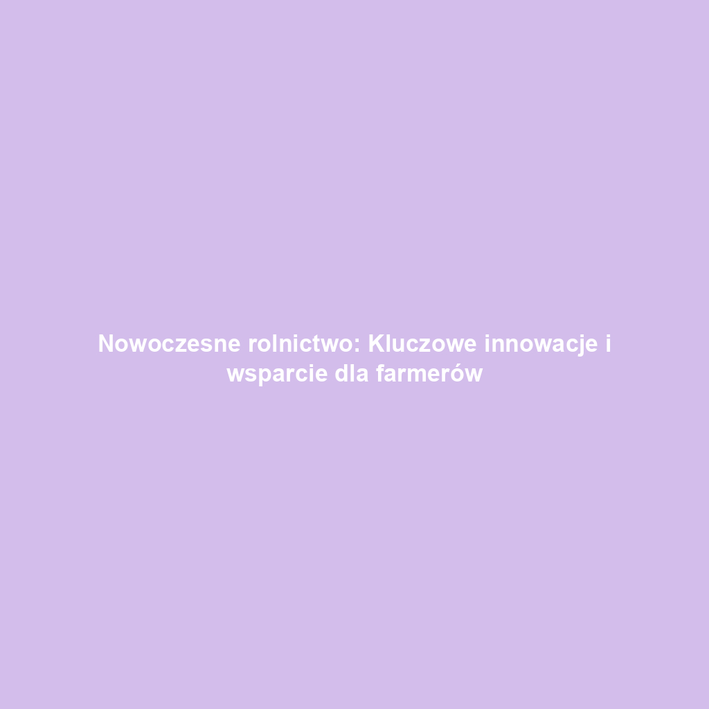 Nowoczesne rolnictwo: Kluczowe innowacje i wsparcie dla farmerów