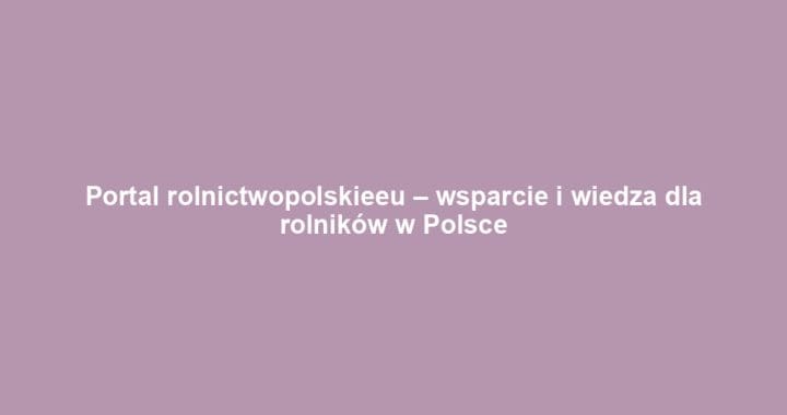 Portal rolnictwopolskieeu – wsparcie i wiedza dla rolników w Polsce